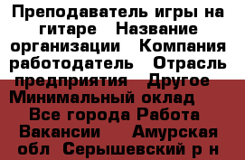 Преподаватель игры на гитаре › Название организации ­ Компания-работодатель › Отрасль предприятия ­ Другое › Минимальный оклад ­ 1 - Все города Работа » Вакансии   . Амурская обл.,Серышевский р-н